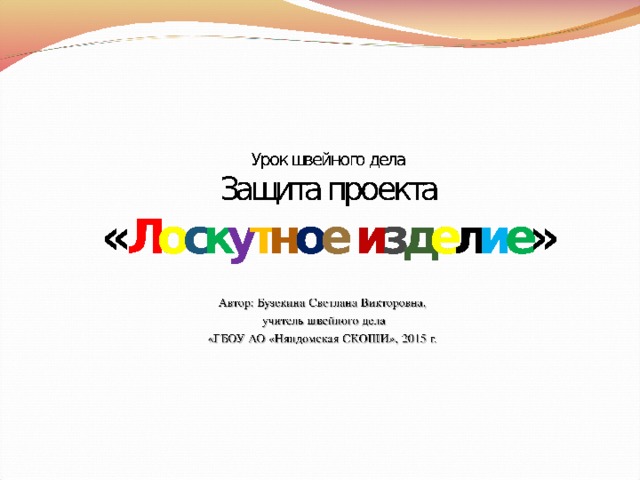 Урок швейного дела  Защита проекта  « Л о с к у т н о е  и з д е л и е »     Автор: Бузекина Светлана Викторовна,  учитель швейного дела «ГБОУ АО «Няндомская СКОШИ», 2015 г.