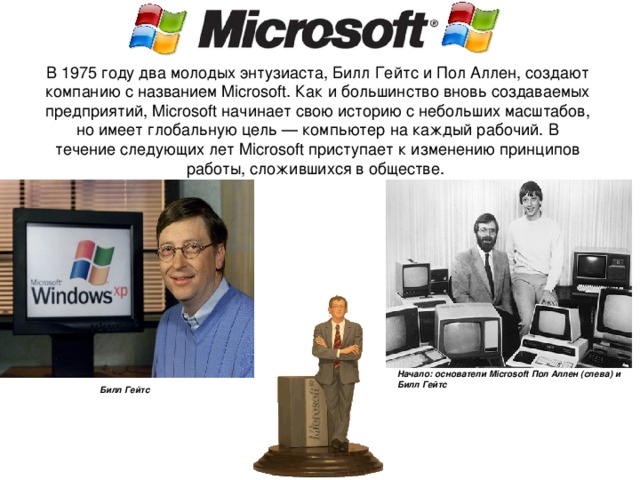 В 1975 году два молодых энтузиаста, Билл Гейтс  и Пол Аллен, создают компанию с названием Microsoft. Как и большинство вновь создаваемых предприятий, Microsoft  начинает свою историю с небольших масштабов, но имеет глобальную цель — компьютер на каждый рабочий. В течение следующих лет Microsoft приступает к изменению принципов работы, сложившихся в обществе. Начало: основатели Microsoft Пол Аллен (слева) и Билл Гейтс  Билл Гейтс