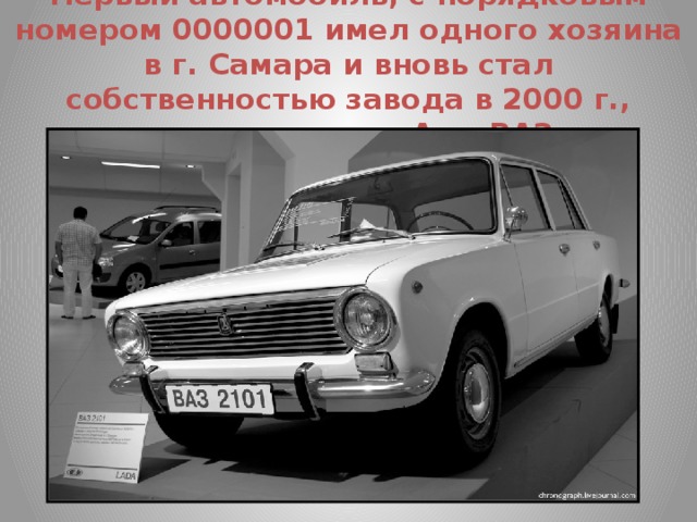 Первый автомобиль, с порядковым номером 0000001 имел одного хозяина в г. Самара и вновь стал собственностью завода в 2000 г., хранится в музее АвтоВАЗа.