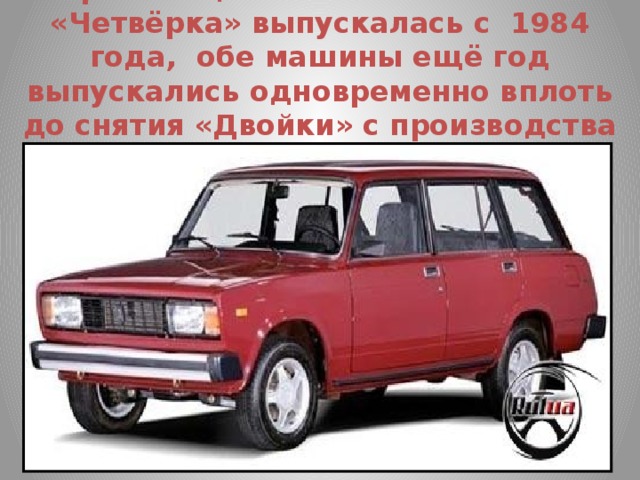 Преемница ВАЗ-2102 -ВАЗ-2104 «Четвёрка» выпускалась с 1984 года, обе машины ещё год выпускались одновременно вплоть до снятия «Двойки» с производства летом 1985 г.