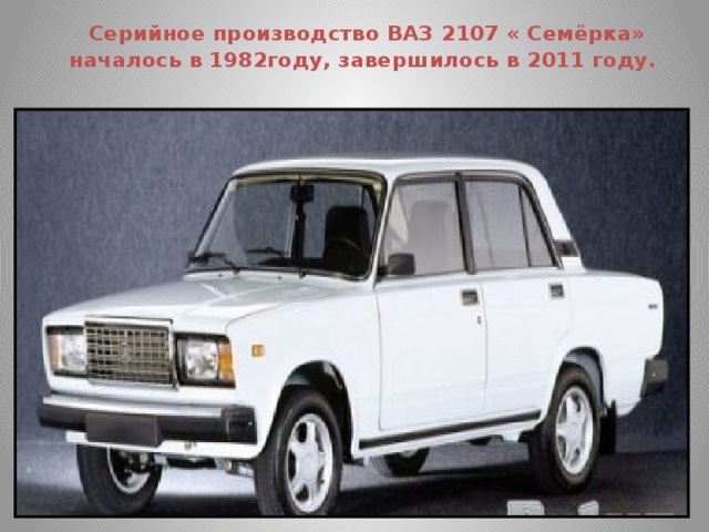   Серийное производство ВАЗ 2107 « Семёрка» началось в 1982году, завершилось в 2011 году.