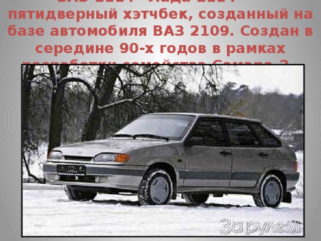 ВАЗ-2114 «Лада 2114» — пятидверный хэтчбек, созданный на базе автомобиля ВАЗ 2109. Создан в середине 90-х годов в рамках разработки семейства Самара-2. 