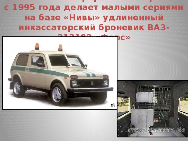 Тольяттинская фирма ПСА «Бронто» с 1995 года делает малыми сериями на базе «Нивы» удлиненный инкассаторский броневик ВАЗ-212182 «Форс»