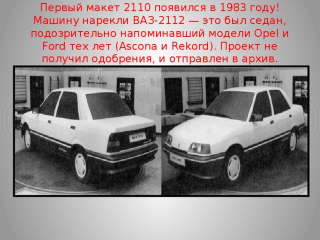 Первый макет 2110 появился в 1983 году! Машину нарекли ВАЗ-2112 — это был седан, подозрительно напоминавший модели Opel и Ford тех лет (Ascona и Rekord). Проект не получил одобрения, и отправлен в архив.