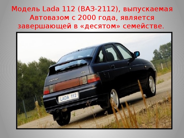 Модель Lada 112 (ВАЗ-2112), выпускаемая Автовазом с 2000 года, является завершающей в «десятом» семействе. 