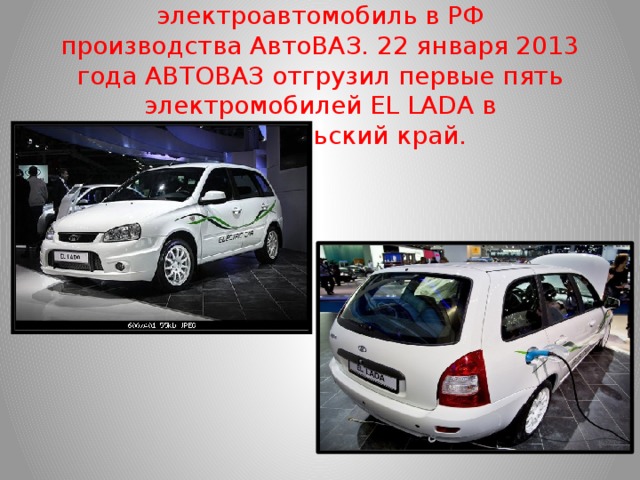 EL LADA  — Первый серийный электроавтомобиль в РФ производства АвтоВАЗ. 22 января 2013 года АВТОВАЗ отгрузил первые пять электромобилей EL LADA в Ставропольский край.