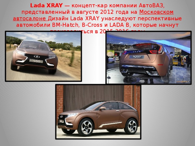 Lada XRAY  — концепт-кар компании АвтоВАЗ, представленный в августе 2012 года на  Московском автосалоне Дизайн Lada XRAY унаследуют перспективные автомобили BM-Hatch, B-Cross и LADA В, которые начнут производиться в 2015-2016 годы