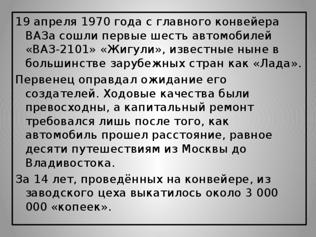 19 апреля 1970 года с главного конвейера ВАЗа сошли первые шесть автомобилей «ВАЗ-2101» «Жигули», известные ныне в большинстве зарубежных стран как «Лада». Первенец оправдал ожидание его создателей. Ходовые качества были превосходны, а капитальный ремонт требовался лишь после того, как автомобиль прошел расстояние, равное десяти путешествиям из Москвы до Владивостока.   За 14 лет, проведённых на конвейере, из заводского цеха выкатилось около 3 000 000 «копеек».
