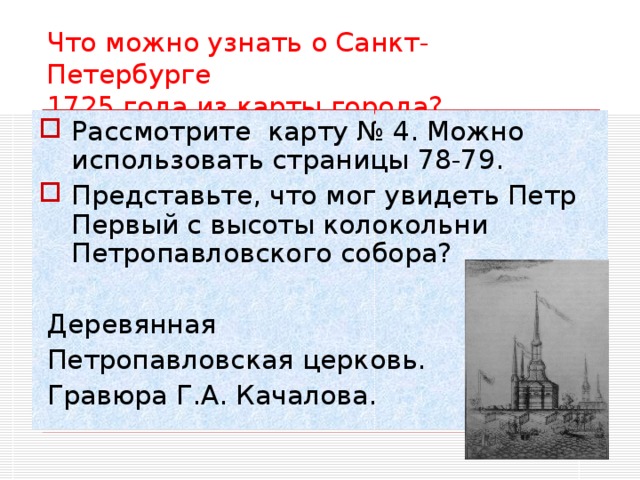 Что можно узнать о Санкт-Петербурге  1725 года из карты города? Рассмотрите карту № 4. Можно использовать страницы 78-79. Представьте, что мог увидеть Петр Первый с высоты колокольни Петропавловского собора?  Деревянная  Петропавловская церковь.  Гравюра Г.А. Качалова.