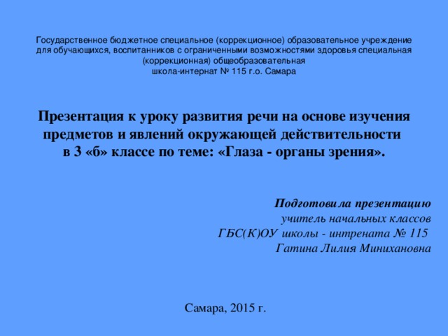 Государственное бюджетное специальное (коррекционное) образовательное учреждение для обучающихся, воспитанников с ограниченными возможностями здоровья специальная (коррекционная) общеобразовательная  школа-интернат № 115 г.о. Самара   Презентация к уроку развития речи на основе изучения предметов и явлений окружающей действительности  в 3 «б» классе по теме: «Глаза - органы зрения».   Подготовила презентацию  учитель начальных классов ГБС(К)ОУ школы - интрената № 115 Гатина Лилия Минихановна    Самара, 2015  г.