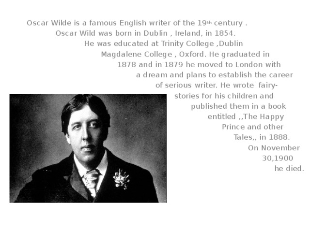 Oscar Wilde is a famous English writer of the 19 th century .  Oscar Wild was born in Dublin , Ireland, in 1854.  He was educated at Trinity College ,Dublin  Magdalene College , Oxford. He graduated in  1878 and in 1879 he moved to London with  a dream and plans to establish the career  of serious writer. He wrote fairy-  stories for his children and  published them in a book  entitled ,,The Happy  Prince and other  Tales,, in 1888.  On November  30,1900  he died.