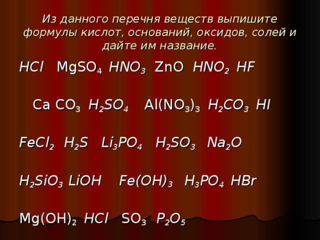 Из данного перечня веществ выпишите формулы кислот, оснований, оксидов, солей и дайте им название. HCl  MgSO 4  HNO 3   ZnO  HNO 2  HF  Ca С O 3 H 2 SO 4   Al(NO 3 ) 3 H 2 CO 3 HI  FeCl 2  H 2 S  Li 3 Р O 4  H 2 SO 3   Na 2 O  H 2 SiO 3  LiOH   Fe(OH) 3  H 3 PO 4  HBr Mg ( O Н) 2   HCl SO 3  P 2 O 5