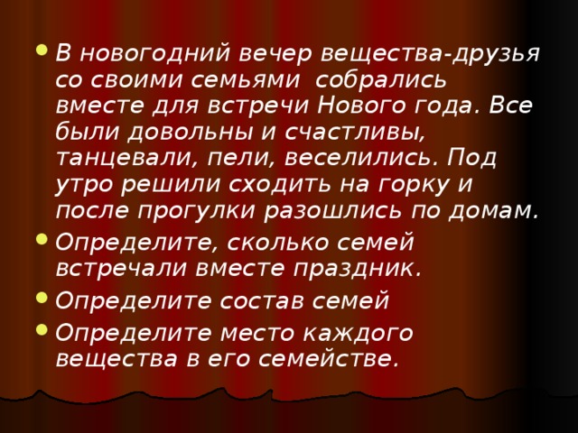 В новогодний вечер вещества-друзья со своими семьями собрались вместе для встречи Нового года. Все были довольны и счастливы, танцевали, пели, веселились. Под утро решили сходить на горку и после прогулки разошлись по домам. Определите, сколько семей встречали вместе праздник. Определите состав семей Определите место каждого вещества в его семействе.