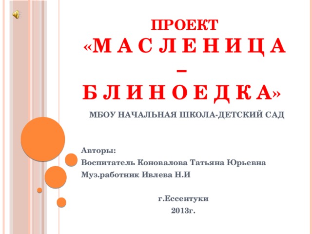 Проект   «М а с л е н и ц а –  б л и н о е д к а»    МБОУ Начальная школа-детский сад   Авторы: Воспитатель Коновалова Татьяна Юрьевна Муз.работник Ивлева Н.И  г.Ессентуки 2013г.