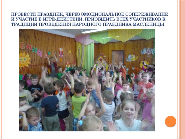 провести праздник, через эмоциональное сопереживание и участие в игре-действии, приобщить всех участников к традиции проведения народного праздника Масленицы.