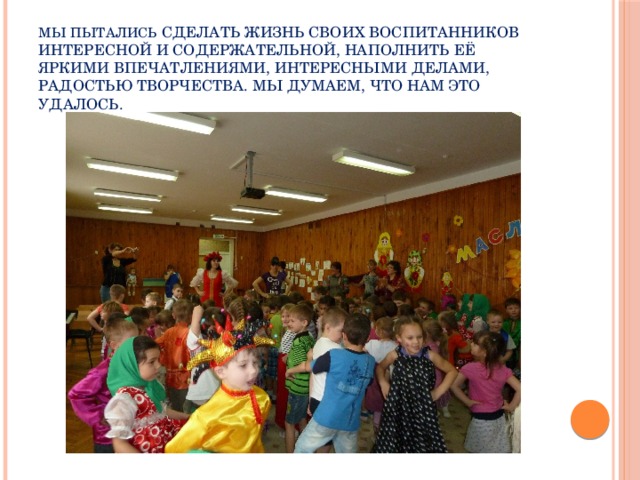 Мы пытались сделать жизнь своих воспитанников интересной и содержательной, наполнить её яркими впечатлениями, интересными делами, радостью творчества. Мы думаем, что нам это удалось.