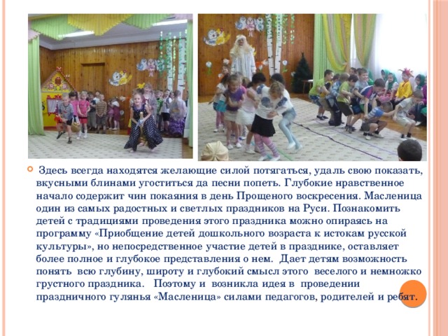 Здесь всегда находятся желающие силой потягаться, удаль свою показать, вкусными блинами угоститься да песни попеть. Глубокие нравственное начало содержит чин покаяния в день Прощеного воскресения. Масленица один из самых радостных и светлых праздников на Руси. Познакомить детей с традициями проведения этого праздника можно опираясь на программу «Приобщение детей дошкольного возраста к истокам русской культуры», но непосредственное участие детей в празднике, оставляет более полное и глубокое представления о нем. Дает детям возможность понять всю глубину, широту и глубокий смысл этого веселого и немножко грустного праздника. Поэтому и возникла идея в проведении праздничного гулянья «Масленица» силами педагогов , родителей и ребят .
