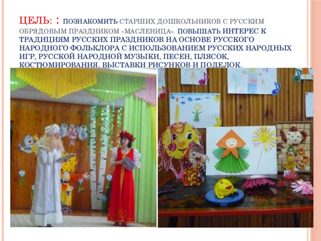 Цель: : познакомить старших дошкольников с русским обрядовым праздником «Масленица».  Повышать интерес к традициям русских праздников на основе русского народного фольклора с использованием русских народных игр, русской народной музыки, песен, плясок, костюмирования, выставки рисунков и поделок.