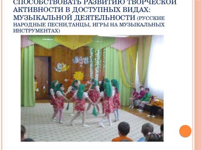 Способствовать развитию творческой активности в доступных видах:  музыкальной деятельности (РУССКИЕ НАРОДНЫЕ ПЕСНИ,ТАНЦЫ, ИГРЫ НА МУЗЫКАЛЬНЫХ ИНСТРУМЕНТАХ)
