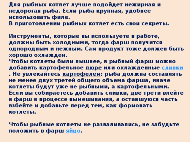 Для рыбных котлет лучше подойдет нежирная и недорогая рыба. Если рыба крупная, удобнее использовать филе.  В приготовлении рыбных котлет есть свои секреты.   Инструменты, которые вы используете в работе, должны быть холодными, тогда фарш получится однородным и нежным. Сам продукт тоже должен быть хорошо охлажден.  Чтобы котлеты были пышнее, в рыбный фарш можно добавить картофельное пюре или охлажденные сливки . Не увлекайтесь  картофелем : рыба должна составлять не менее двух третей общего объема фарша, иначе котлеты будут уже не рыбными, а картофельными. Если вы собираетесь добавить сливки, две трети влейте в фарш в процессе вымешивания, а оставшуюся часть взбейте и добавьте перед тем, как формовать котлеты.        Чтобы рыбные котлеты не разваливались, не забудьте положить в фарш яйцо .