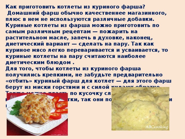 Как приготовить котлеты из куриного фарша?  Домашний фарш обычно качественнее магазинного, плюс в нем не используются различные добавки. Куриные котлеты из фарша можно приготовить по самым различным рецептам — пожарить на растительном масле, запечь в духовке, наконец, диетический вариант — сделать на пару. Так как куриное мясо легко переваривается и усваивается, то куриные котлеты на пару считаются наиболее диетическим блюдом . Для того, чтобы котлеты из куриного фарша получились крепкими, не забудьте предварительно «отбить» куриный фарш для котлет — для этого фарш берут из миски горстями и с силой кидают обратно. Также можно класть по кусочку сливочного масла в центр каждой котлетки, так они получаются пышными и сочными.