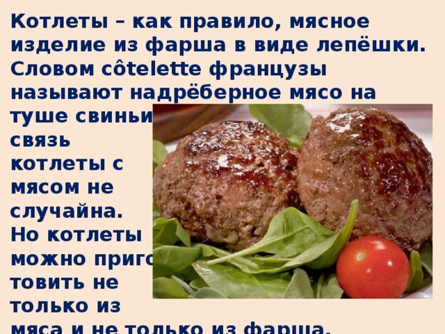 Котлеты – как правило, мясное изделие из фарша в виде лепёшки. Словом côtelette французы называют надрёберное мясо на туше свиньи (côte - ребро), поэтому связь котлеты с мясом не случайна. Но котлеты можно приго- товить не только из мяса и не только из фарша.