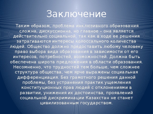 Заключение  Таким образом, проблема инклюзивного образования сложна, дискуссионна, но главное – она является действительно социальной, так как в ходе ее решения затрагиваются интересы колоссального количества людей. Общество должно предоставить любому человеку право выбора вида образования в зависимости от его интересов, потребностей, возможностей. Должна быть обеспечена широта предложения в области образования. Несомненно, что трудностей тем больше, чем сложнее структура общества, чем ярче выражены социальная дифференциация. Без грамотного решения данной проблемы, без устранения практик ущемления конституционных прав людей с отклонениями в развитии, унижения их достоинства, проявлений социальной дискриминации Казахстан не станет цивилизованным государством.