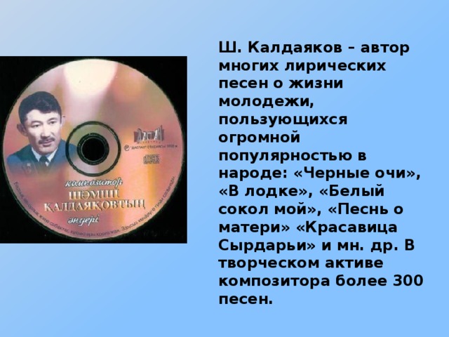 Ш. Калдаяков – автор многих лирических песен о жизни молодежи, пользующихся огромной популярностью в народе: «Черные очи», «В лодке», «Белый сокол мой», «Песнь о матери» «Красавица Сырдарьи» и мн. др. В творческом активе композитора более 300 песен.