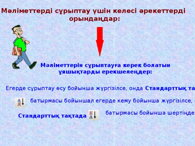 Мәліметтерді сұрыптау үшін келесі әрекеттерді орындаңдар: Мәліметтерін сұрыптауға керек болатын ұяшықтарды ерекшелеңдер: Мәліметтерін сұрыптауға керек болатын ұяшықтарды ерекшелеңдер: Мәліметтерін сұрыптауға керек болатын ұяшықтарды ерекшелеңдер: Мәліметтерін сұрыптауға керек болатын ұяшықтарды ерекшелеңдер: Мәліметтерін сұрыптауға керек болатын ұяшықтарды ерекшелеңдер: Егерде сұрыптау өсу бойынша жүргізілсе, онда Стандарттық тақтада  батырмасы бойынша,  ал егерде кему бойынша жүргізілсе, онда  батырмасы бойынша шертіңдер  Стандарттық тақтада