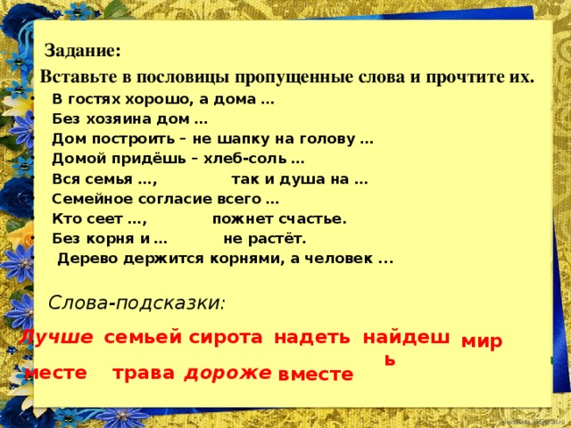 Задание:  Вставьте в пословицы пропущенные слова и прочтите их. В гостях хорошо, а дома … Без хозяина дом … Дом построить – не шапку на голову … Домой придёшь – хлеб-соль … Вся семья …, так и душа на … Семейное согласие всего … Кто сеет …, пожнет счастье. Без корня и … не растёт.   Дерево держится корнями, а человек ...  Слова-подсказки:   найдешь надеть сирота Лучше семьей мир месте дороже трава вместе