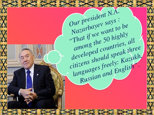 Our president N.A. Nazarbayev says : “ That if we want to be among the 50 highly developed countries, all citizens should speak three languages freely: Kazakh, Russian and English”.