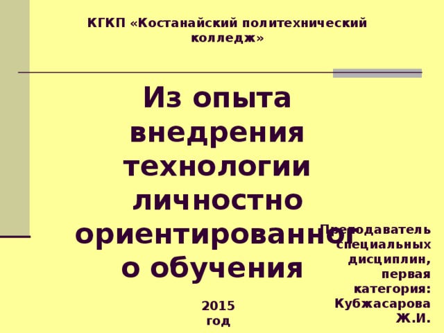 КГКП «Костанайский политехнический колледж» Из опыта внедрения технологии личностно ориентированного обучения Преподаватель специальных дисциплин, первая категория: Кубжасарова Ж.И. 2015 год