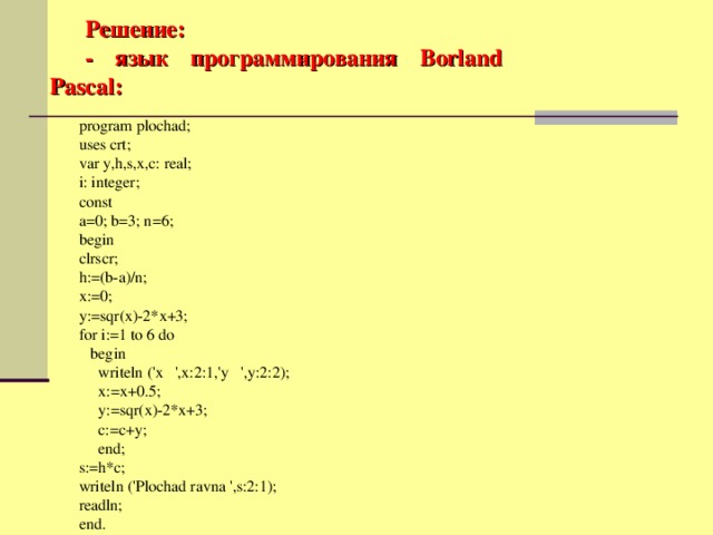 Решение: - язык программирования Borland Pascal : program plochad; uses crt; var y,h,s,x,c: real; i: integer; const a=0; b=3; n=6; begin clrscr; h:=(b-a)/n; x:=0; y:=sqr(x)-2*x+3; for i:=1 to 6 do  begin  writeln ('x ',x:2:1,'y ',y:2:2);  x:=x+0.5;  y:=sqr(x)-2*x+3;  c:=c+y;  end; s:=h*c; writeln ('Plochad ravna ',s:2:1); readln; end.