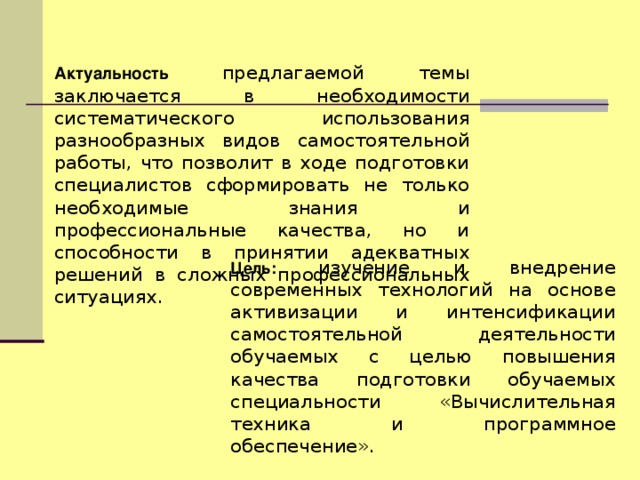 Актуальность предлагаемой темы заключается в необходимости систематического использования разнообразных видов самостоятельной работы, что позволит в ходе подготовки специалистов сформировать не только необходимые знания и профессиональные качества, но и способности в принятии адекватных решений в сложных профессиональных ситуациях. Цель:  изучение и внедрение современных технологий на основе активизации и интенсификации самостоятельной деятельности обучаемых с целью повышения качества подготовки обучаемых специальности «Вычислительная техника и программное обеспечение».