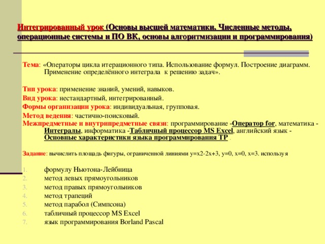 Интегрированный урок (Основы высшей математики. Численные методы, операционные системы и ПО ВК, основы алгоритмизации и программирования) Тема : «Операторы цикла итерационного типа. Использование формул. Построение диаграмм. Применение определённого интеграла к решению задач».  Тип урока : применение знаний, умений, навыков. Вид урока : нестандартный, интегрированный. Формы организации урока : индивидуальная, групповая. Метод ведения : частично-поисковый. Межпредметные и внутрипредметные связи : программирование  - Оператор for , математика  - Интегралы , информатика - Табличный процессор MS Excel , английский язык - Основные характеристики языка программирования ТР  .  Задание : вычислить площадь фигуры, ограниченной линиями у=х2-2х+3, у=0, х=0, х=3. используя