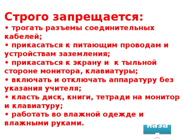 Строго запрещается:  • трогать разъемы соединительных кабелей;  • прикасаться к питающим проводам и устройствам заземления;  • прикасаться к экрану и к тыльной стороне монитора, клавиатуры;  • включать и отключать аппаратуру без указания учителя;  • класть диск, книги, тетради на монитор и клавиатуру;  • работать во влажной одежде и влажными руками. назад