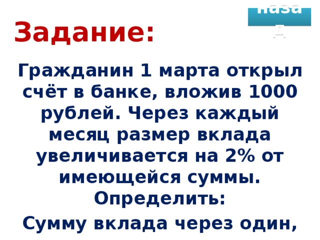назад Задание: Гражданин 1 марта открыл счёт в банке, вложив 1000 рублей. Через каждый месяц размер вклада увеличивается на 2% от имеющейся суммы. Определить: Сумму вклада через один, два, …, двенадцать месяцев.
