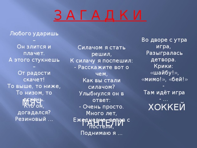 З А Г А Д К И Любого ударишь –  Он злится и плачет.  А этого стукнешь –  От радости скачет!  То выше, то ниже,  То низом, то вскачь.  Кто он, догадался?  Резиновый ... Во дворе с утра игра,   Разыгралась детвора.   Крики: «шайбу!», «мимо!», «бей!» -   Там идёт игра - ...  Силачом я стать решил,  К силачу я поспешил:  - Расскажите вот о чем,  Как вы стали силачом?  Улыбнулся он в ответ:  - Очень просто. Много лет,  Ежедневно, встав с постели,  Поднимаю я ... МЯЧ ХОККЕЙ ГАНТЕЛИ