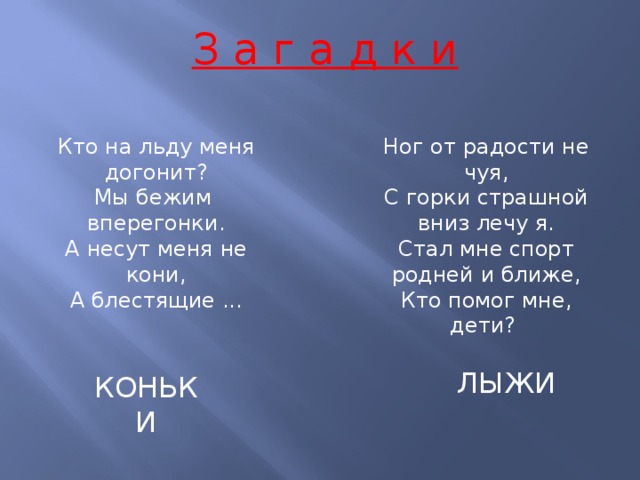 З а г а д к и Кто на льду меня догонит?  Мы бежим Ног от радости не чуя,  С горки страшной вниз лечу я.  Стал мне спорт родней и ближе,  Кто помог мне, дети?  вперегонки.  А несут меня не кони,  А блестящие ... ЛЫЖИ КОНЬКИ