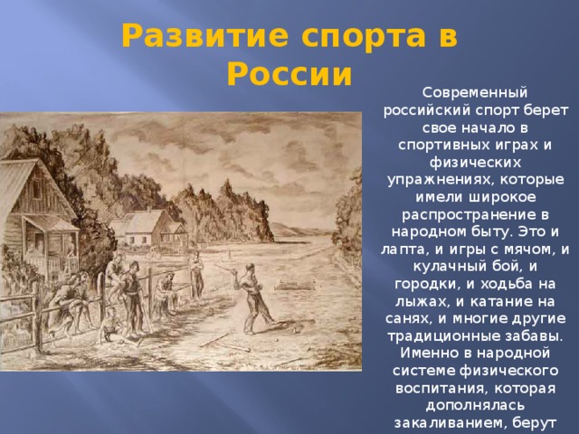 Развитие спорта в России Современный российский спорт берет свое начало в спортивных играх и физических упражнениях, которые имели широкое распространение в народном быту. Это и лапта, и игры с мячом, и кулачный бой, и городки, и ходьба на лыжах, и катание на санях, и многие другие традиционные забавы. Именно в народной системе физического воспитания, которая дополнялась закаливанием, берут свои истоки такие виды российского спорта как плавание, гребля, верховая езда, парусный спорт и многие другие.