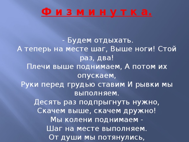 Ф и з м и н у т к а.   - Будем отдыхать. А теперь на месте шаг, Выше ноги! Стой раз, два! Плечи выше поднимаем, А потом их опускаем, Руки перед грудью ставим И рывки мы выполняем. Десять раз подпрыгнуть нужно, Скачем выше, скачем дружно! Мы колени поднимаем - Шаг на месте выполняем. От души мы потянулись, И на место все вернулись.