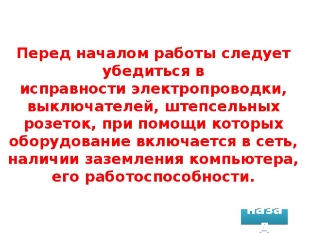 Перед началом работы следует убедиться в исправности электропроводки, выключателей, штепсельных розеток, при помощи которых оборудование включается в сеть, наличии заземления компьютера, его работоспособности. назад