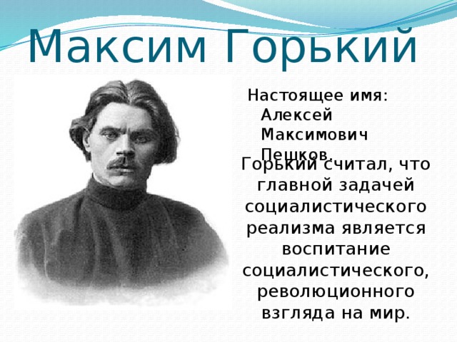 Максим Горький Настоящее имя: Алексей Максимович Пешков. Горький считал, что главной задачей социалистического реализма является воспитание социалистического, революционного взгляда на мир.