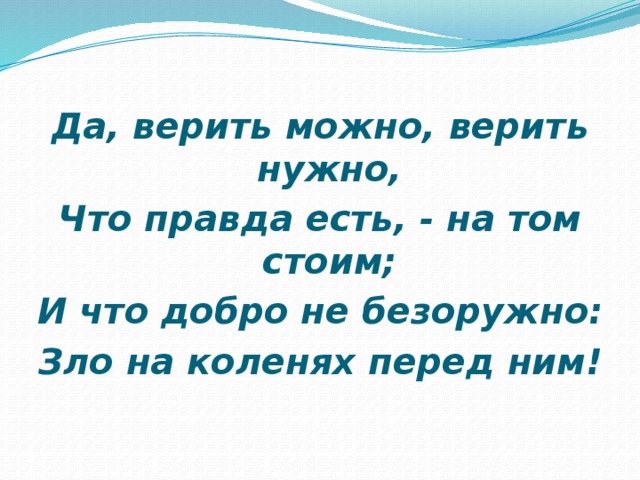 Да, верить можно, верить нужно, Что правда есть, - на том стоим; И что добро не безоружно: Зло на коленях перед ним!