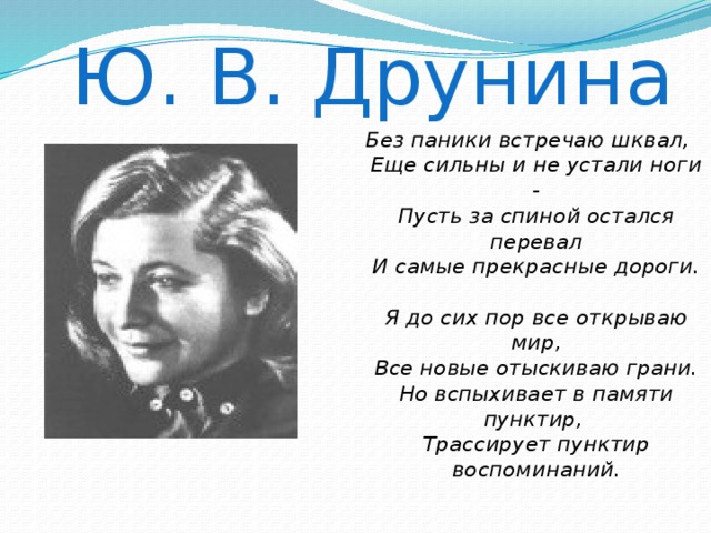 Ю. В. Друнина Без паники встречаю шквал,  Еще сильны и не устали ноги -  Пусть за спиной остался перевал  И самые прекрасные дороги.   Я до сих пор все открываю мир,  Все новые отыскиваю грани.  Но вспыхивает в памяти пунктир,  Трассирует пунктир воспоминаний.