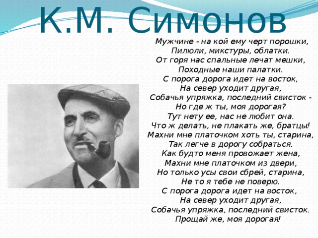 К.М. Симонов  Мужчине - на кой ему черт порошки,  Пилюли, микстуры, облатки.  От горя нас спальные лечат мешки,  Походные наши палатки.  С порога дорога идет на восток,  На север уходит другая,  Собачья упряжка, последний свисток -  Но где ж ты, моя дорогая?  Тут нету ее, нас не любит она.  Что ж делать, не плакать же, братцы!  Махни мне платочком хоть ты, старина,  Так легче в дорогу собраться.  Как будто меня провожает жена,  Махни мне платочком из двери,  Но только усы свои сбрей, старина,  Не то я тебе не поверю.  С порога дорога идет на восток,  На север уходит другая,  Собачья упряжка, последний свисток.  Прощай же, моя дорогая!  