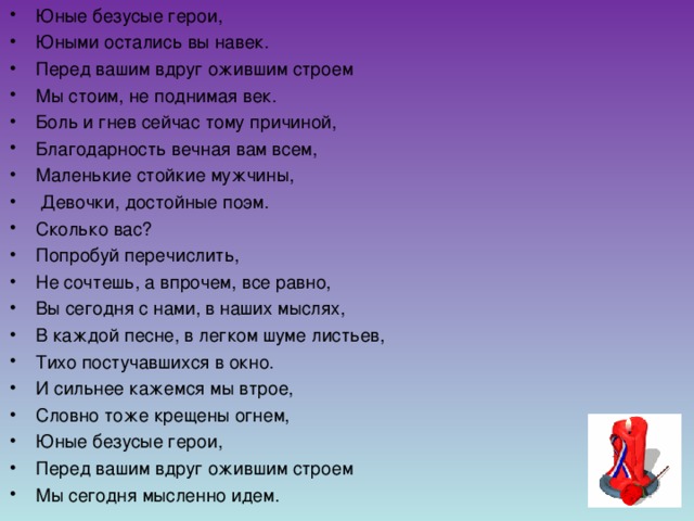 Юные безусые герои,  Юными остались вы навек. Перед вашим вдруг ожившим строем Мы стоим, не поднимая век. Боль и гнев сейчас тому причиной, Благодарность вечная вам всем, Маленькие стойкие мужчины,  Девочки, достойные поэм. Сколько вас? Попробуй перечислить, Не сочтешь, а впрочем, все равно, Вы сегодня с нами, в наших мыслях, В каждой песне, в легком шуме листьев, Тихо постучавшихся в окно. И сильнее кажемся мы втрое, Словно тоже крещены огнем, Юные безусые герои, Перед вашим вдруг ожившим строем Мы сегодня мысленно идем.