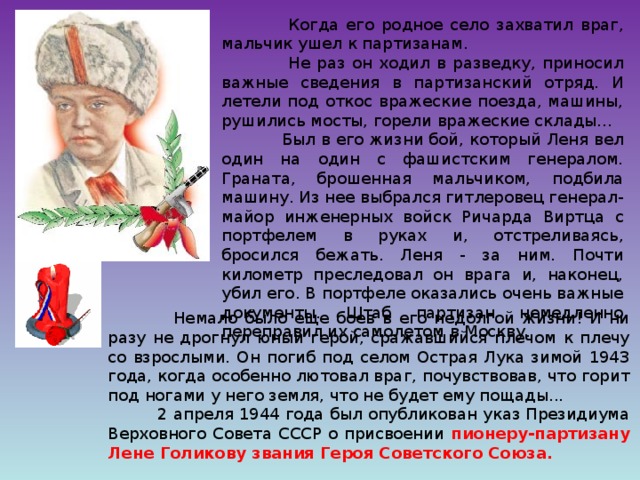 Когда его родное село захватил враг, мальчик ушел к партизанам.  Не раз он ходил в разведку, приносил важные сведения в партизанский отряд. И летели под откос вражеские поезда, машины, рушились мосты, горели вражеские склады...  Был в его жизни бой, который Леня вел один на один с фашистским генералом. Граната, брошенная мальчиком, подбила машину. Из нее выбрался гитлеровец генерал-майор инженерных войск Ричарда Виртца с портфелем в руках и, отстреливаясь, бросился бежать. Леня - за ним. Почти километр преследовал он врага и, наконец, убил его. В портфеле оказались очень важные документы. Штаб партизан немедленно переправил их самолетом в Москву.  Немало было еще боев в его недолгой жизни! И ни разу не дрогнул юный герой, сражавшийся плечом к плечу со взрослыми. Он погиб под селом Острая Лука зимой 1943 года, когда особенно лютовал враг, почувствовав, что горит под ногами у него земля, что не будет ему пощады...  2 апреля 1944 года был опубликован указ Президиума Верховного Совета СССР о присвоении пионеру-партизану Лене Голикову звания Героя Советского Союза.