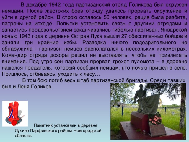 В декабре 1942 года партизанский отряд Голикова был окружен немцами. После жестоких боев отряду удалось прорвать окружение и уйти в другой район. В строю осталось 50 человек, рация была разбита, патроны на исходе. Попытки установить связь с другими отрядами и запастись продовольствием заканчивались гибелью партизан. Январской ночью 1943 года к деревне Острая Лука вышли 27 обессиленных бойцов и заняли три крайние избы. Разведка ничего подозрительного не обнаружила - гарнизон немцев располагался в нескольких километрах. Командир отряда дозоры решил не выставлять, чтобы не привлекать внимания. Под утро сон партизан прервал грохот пулемета – в деревне нашелся предатель, который сообщил немцам, кто ночью пришел в село. Пришлось, отбиваясь, уходить к лесу…   В том бою погиб весь штаб партизанской бригады. Среди павших был и Леня Голиков.  Памятник установлен в деревне Лукино Парфинского района Новгородской области.