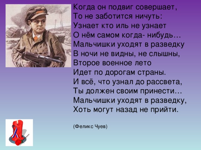 Когда он подвиг совершает, То не заботится ничуть: Узнает кто иль не узнает О нём самом когда- нибудь… Мальчишки уходят в разведку В ночи не видны, не слышны, Второе военное лето Идет по дорогам страны. И всё, что узнал до рассвета, Ты должен своим принести… Мальчишки уходят в разведку, Хоть могут назад не прийти. (Феликс Чуев)